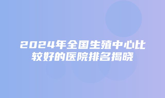 2024年全国生殖中心比较好的医院排名揭晓