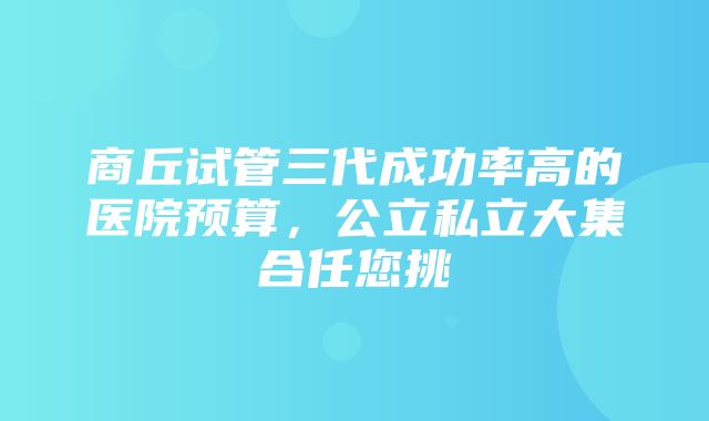 商丘试管三代成功率高的医院预算，公立私立大集合任您挑