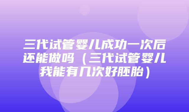 三代试管婴儿成功一次后还能做吗（三代试管婴儿我能有几次好胚胎）