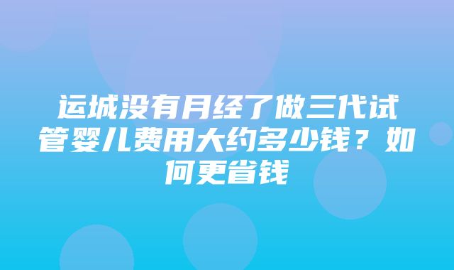 运城没有月经了做三代试管婴儿费用大约多少钱？如何更省钱