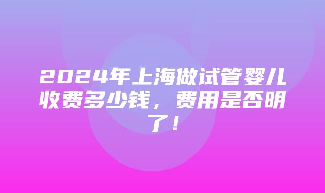 2024年上海做试管婴儿收费多少钱，费用是否明了！