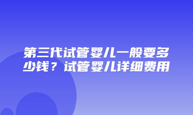 第三代试管婴儿一般要多少钱？试管婴儿详细费用