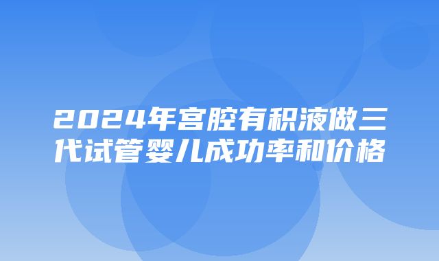 2024年宫腔有积液做三代试管婴儿成功率和价格