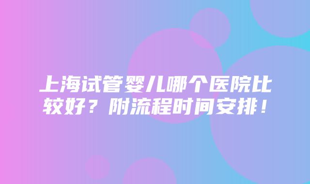 上海试管婴儿哪个医院比较好？附流程时间安排！