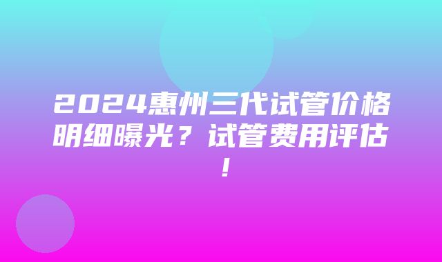 2024惠州三代试管价格明细曝光？试管费用评估！