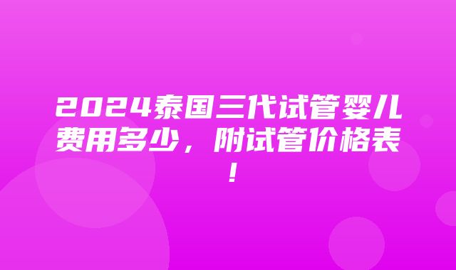 2024泰国三代试管婴儿费用多少，附试管价格表！