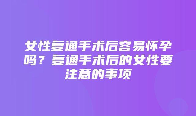 女性复通手术后容易怀孕吗？复通手术后的女性要注意的事项