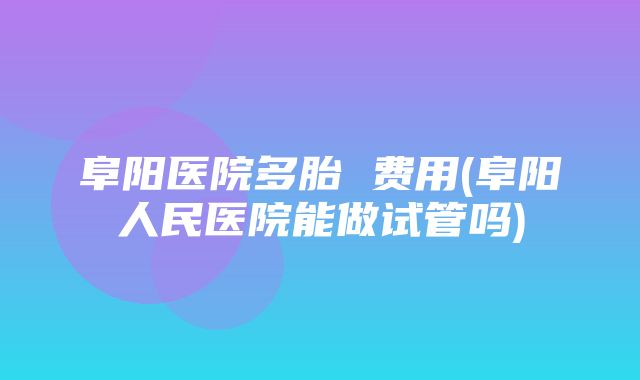 阜阳医院多胎 费用(阜阳人民医院能做试管吗)