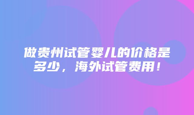 做贵州试管婴儿的价格是多少，海外试管费用！