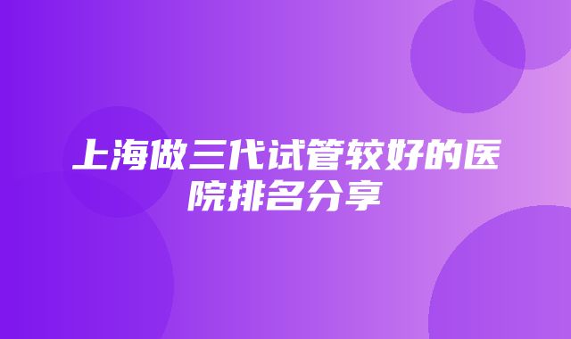 上海做三代试管较好的医院排名分享