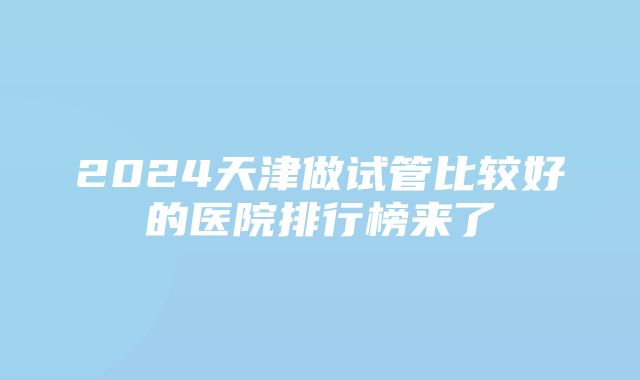 2024天津做试管比较好的医院排行榜来了