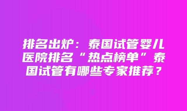 排名出炉：泰国试管婴儿医院排名“热点榜单”泰国试管有哪些专家推荐？