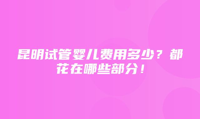 昆明试管婴儿费用多少？都花在哪些部分！