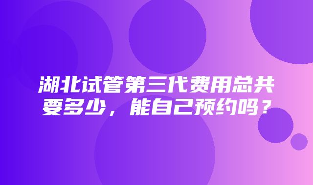 湖北试管第三代费用总共要多少，能自己预约吗？