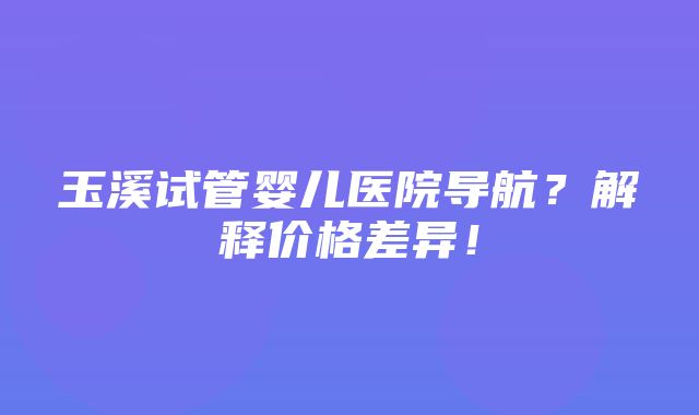 玉溪试管婴儿医院导航？解释价格差异！