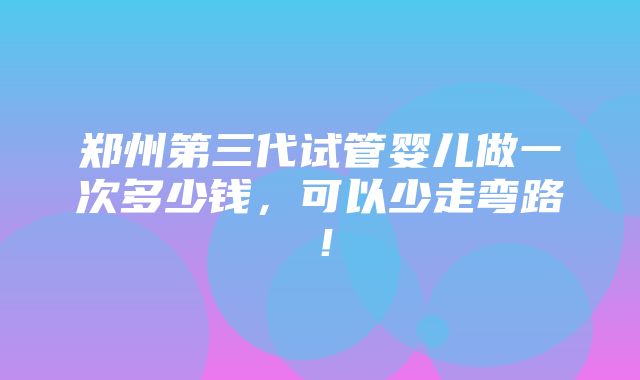 郑州第三代试管婴儿做一次多少钱，可以少走弯路！