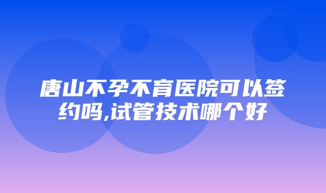 唐山不孕不育医院可以签约吗,试管技术哪个好