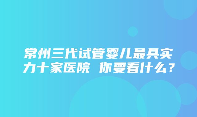 常州三代试管婴儿最具实力十家医院 你要看什么？