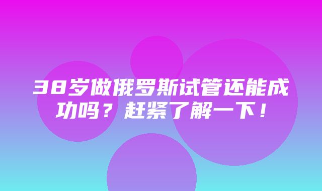 38岁做俄罗斯试管还能成功吗？赶紧了解一下！