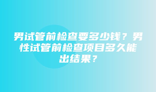 男试管前检查要多少钱？男性试管前检查项目多久能出结果？