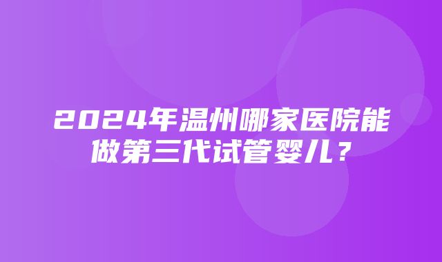 2024年温州哪家医院能做第三代试管婴儿？