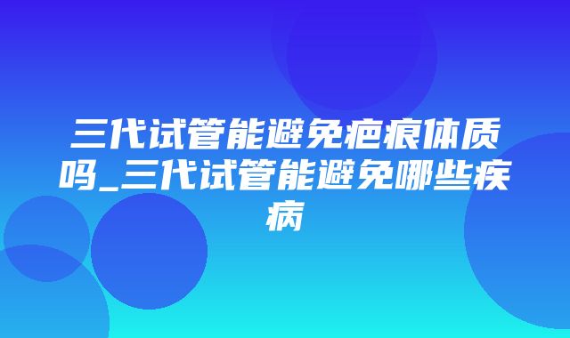 三代试管能避免疤痕体质吗_三代试管能避免哪些疾病