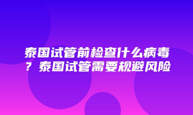 泰国试管前检查什么病毒？泰国试管需要规避风险