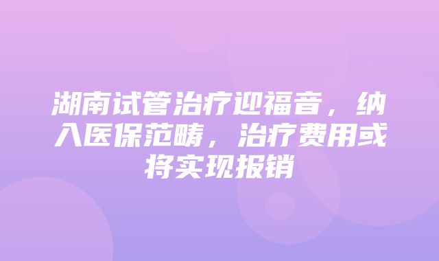 湖南试管治疗迎福音，纳入医保范畴，治疗费用或将实现报销