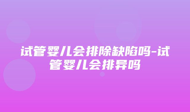 试管婴儿会排除缺陷吗-试管婴儿会排异吗