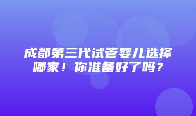 成都第三代试管婴儿选择哪家！你准备好了吗？