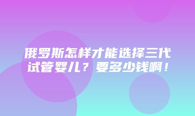 俄罗斯怎样才能选择三代试管婴儿？要多少钱啊！