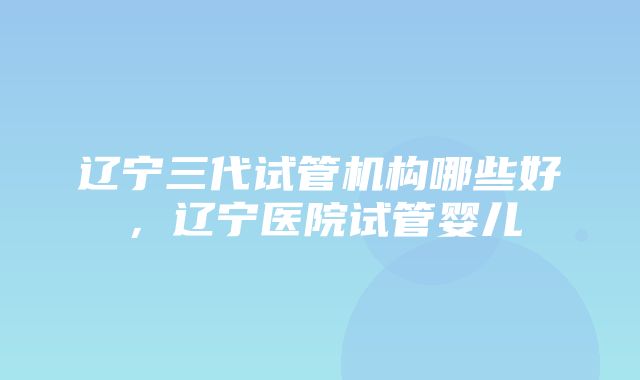 辽宁三代试管机构哪些好，辽宁医院试管婴儿