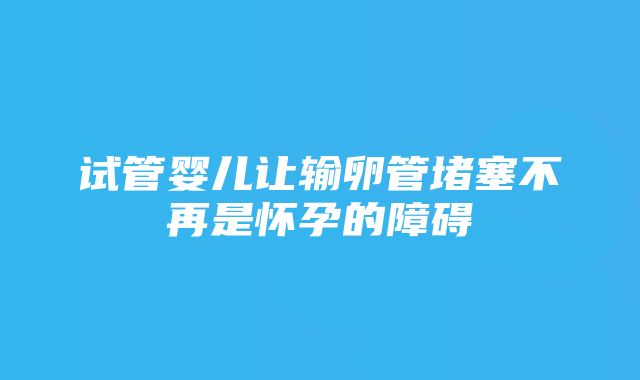 试管婴儿让输卵管堵塞不再是怀孕的障碍