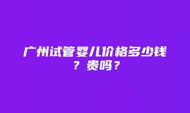 广州试管婴儿价格多少钱？贵吗？