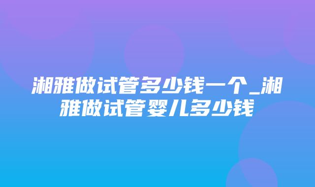 湘雅做试管多少钱一个_湘雅做试管婴儿多少钱