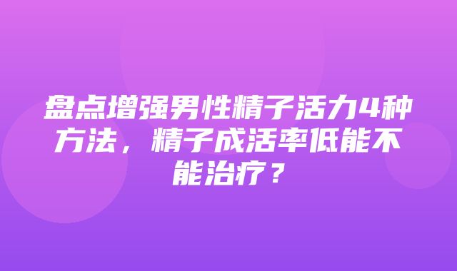 盘点增强男性精子活力4种方法，精子成活率低能不能治疗？