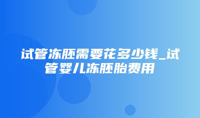 试管冻胚需要花多少钱_试管婴儿冻胚胎费用