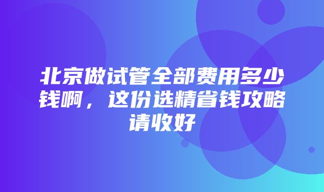 北京做试管全部费用多少钱啊，这份选精省钱攻略请收好