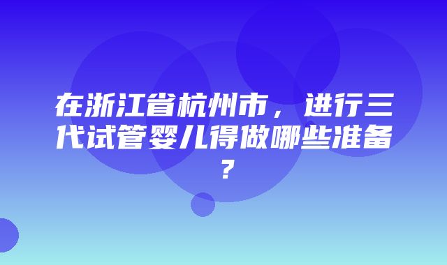 在浙江省杭州市，进行三代试管婴儿得做哪些准备？