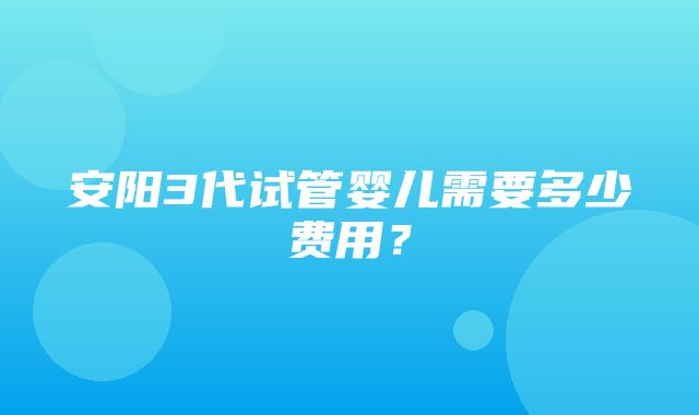 安阳3代试管婴儿需要多少费用？