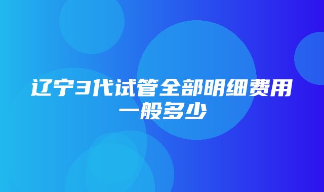 辽宁3代试管全部明细费用一般多少