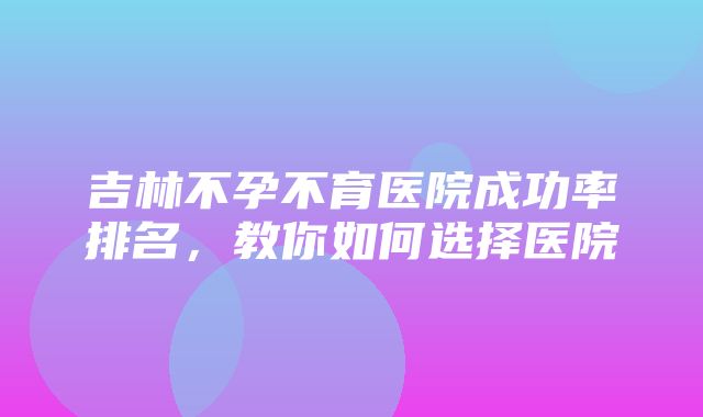 吉林不孕不育医院成功率排名，教你如何选择医院