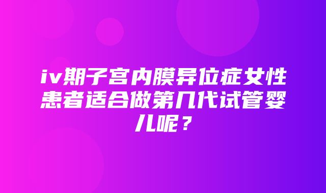 iv期子宫内膜异位症女性患者适合做第几代试管婴儿呢？