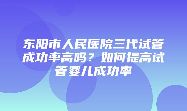 东阳市人民医院三代试管成功率高吗？如何提高试管婴儿成功率