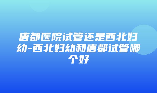 唐都医院试管还是西北妇幼-西北妇幼和唐都试管哪个好