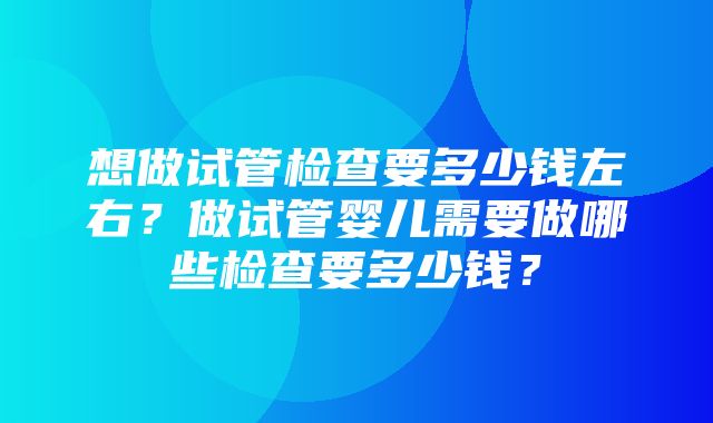 想做试管检查要多少钱左右？做试管婴儿需要做哪些检查要多少钱？