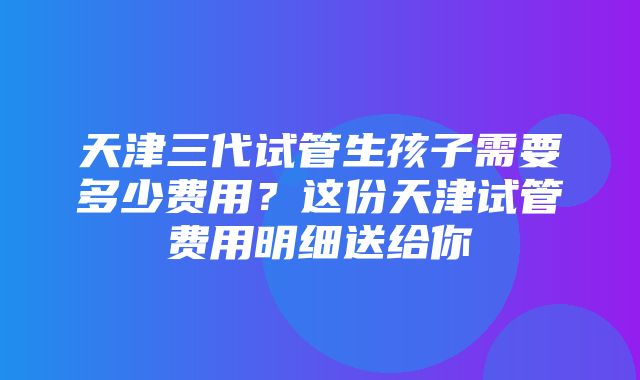 天津三代试管生孩子需要多少费用？这份天津试管费用明细送给你