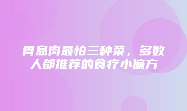 胃息肉最怕三种菜，多数人都推荐的食疗小偏方