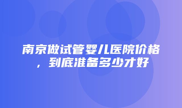 南京做试管婴儿医院价格，到底准备多少才好