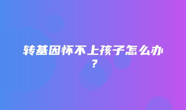 转基因怀不上孩子怎么办？